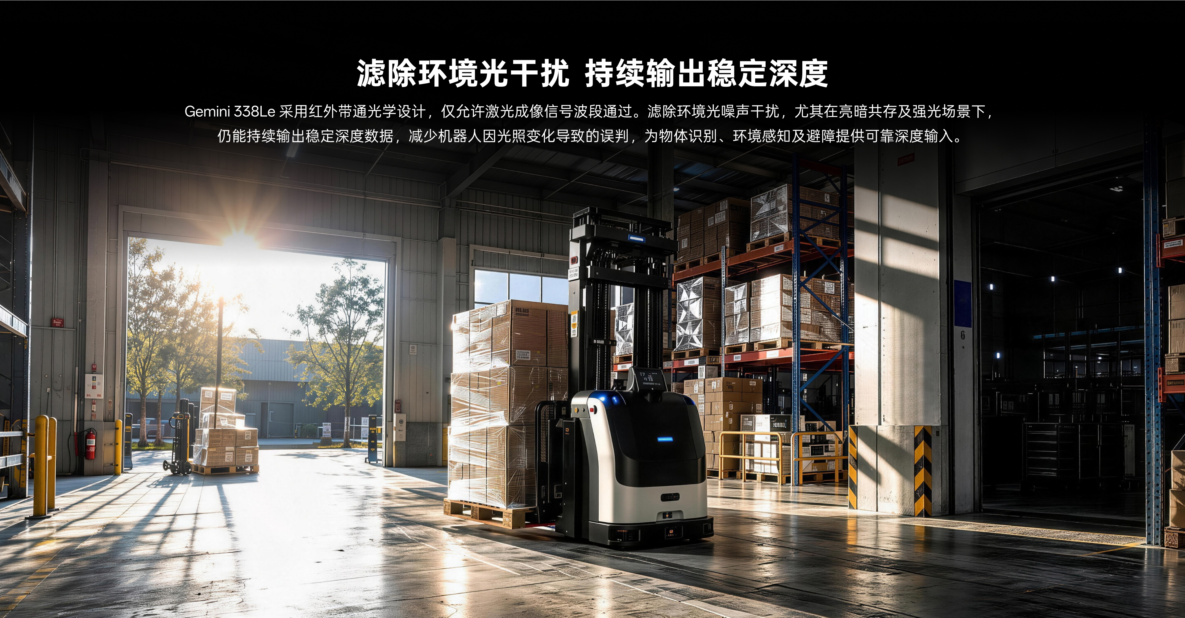 滤除环境光滋扰 持续输出不变深度：Gemini 338Le选取红表带通光学设计，，，，，，仅允许激光成像信号波段通过。。。。。。。滤除环境光噪声滋扰，，，，，，尤其在亮暗共存及强光场景下，，，，，，仍能持续输出不变深度数据，，，，，，削减机械人因光照变动导致的误判，，，，，，为物体鉴别、环境感知及避障提供靠得住深度输入。。。。。。。