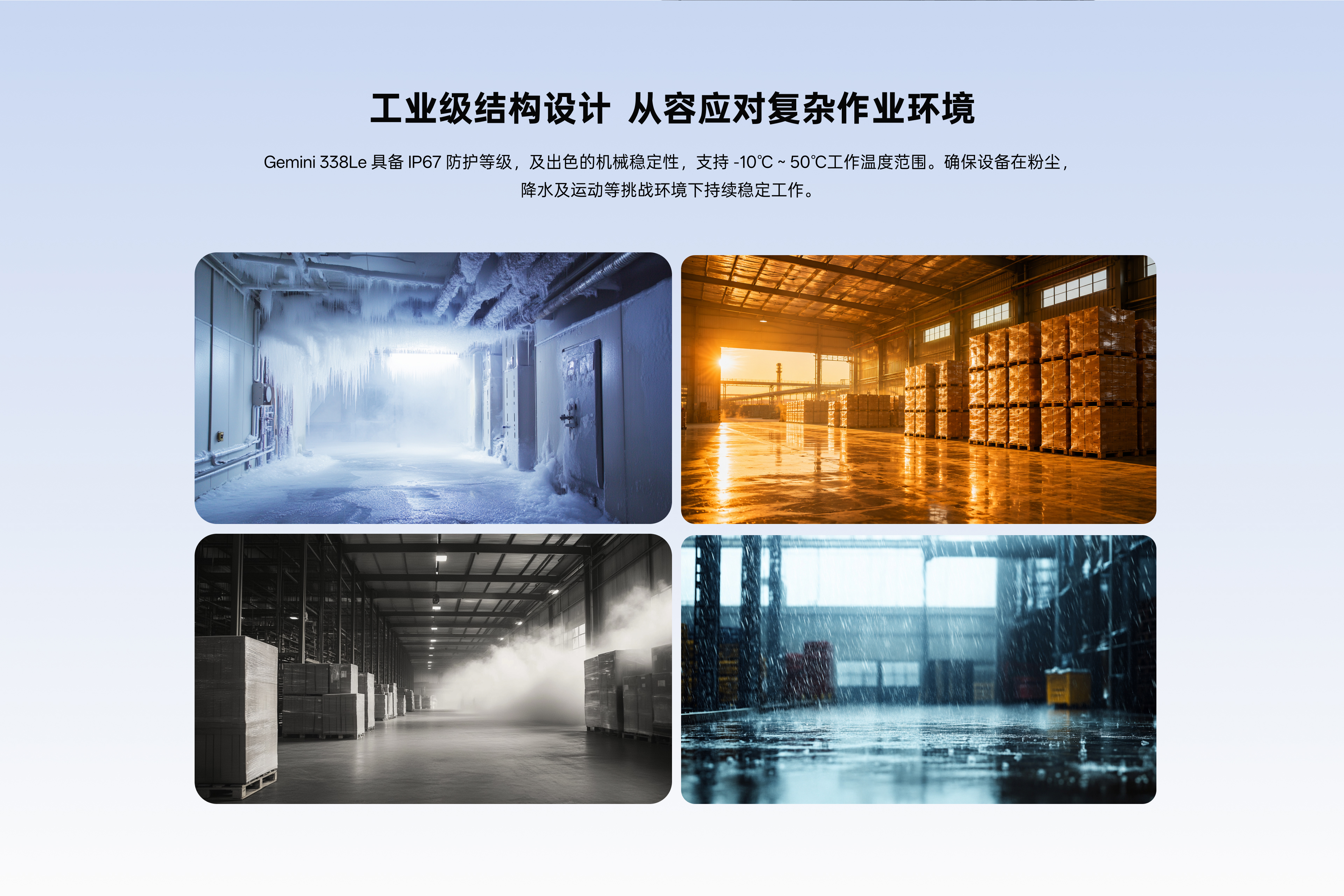 工业级结构设计 从容应对复杂作业环境：Gemini338Le具备IP67防护等级，，，，，，及杰出的机械不变性，，，，，，支持-10℃~50℃工作温度领域。。。。。。。确保设备在粉尘，，，，，，降水及活动等挑战环境下持续不变工作。。。。。。。